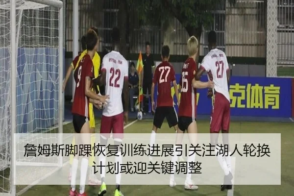 詹姆斯脚踝恢复训练进展引关注湖人轮换计划或迎关键调整