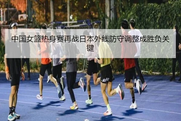 中国女篮热身赛再战日本外线防守调整成胜负关键